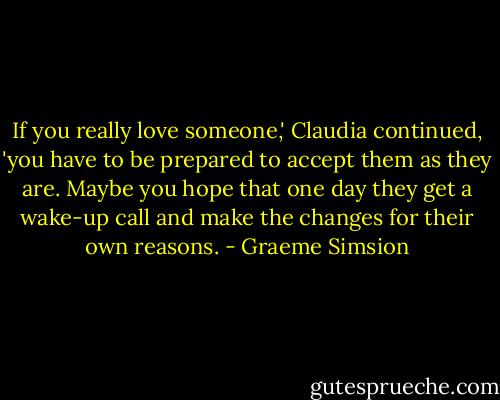 If you really love someone,' Claudia continued, 'you have to be prepared to accept them as they are. Maybe you hope that one day they get a wake-up call and make the changes for their own reasons. - Graeme Simsion