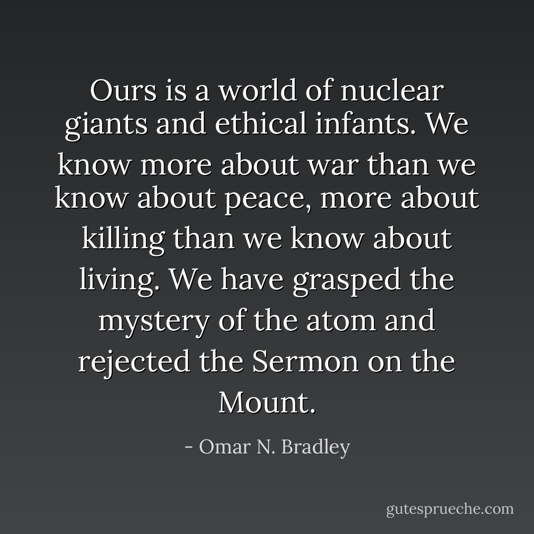 Ours is a world of nuclear giants and ethical infants. We know more about war than we know about peace, more about killing than we know about living. We have grasped the mystery of the atom and rejected the Sermon on the Mount. - Omar N. Bradley