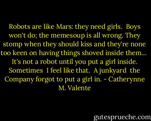 Robots are like Mars: they need<br />girls.<br /> Boys won't do;<br />the memesoup is all wrong. They stomp<br />when they should kiss<br />and they're none too keen<br />on having things shoved inside them...<br /><br />It's not a robot<br />until you put a girl inside. Sometimes<br /> I feel like that.<br /> A junkyard<br /> the Company forgot to put a girl in. - Catherynne M. Valente
