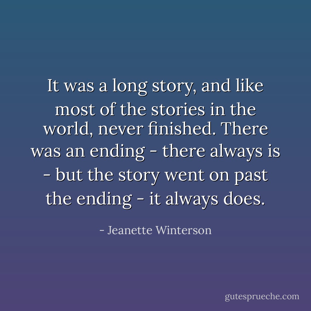 It was a long story, and like most of the stories in the world, never finished. There was an ending - there always is - but the story went on past the ending - it always does. - Jeanette Winterson
