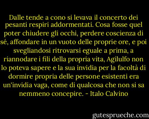 Dalle tende a cono si levava il concerto dei pesanti respiri addormentati. Cosa fosse quel poter chiudere gli occhi, perdere coscienza di sé, affondare in un vuoto delle proprie ore, e poi svegliandosi ritrovarsi eguale a prima, a riannodare i fili della propria vita, Agilulfo non lo poteva sapere e la sua invidia per la facoltà di dormire propria delle persone esistenti era un'invidia vaga, come di qualcosa che non si sa nemmeno concepire. - Italo Calvino
