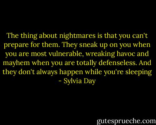 The thing about nightmares is that you can't prepare for them. They sneak up on you when you are most vulnerable, wreaking havoc and mayhem when you are totally defenseless. And they don't always happen while you're sleeping - Sylvia Day