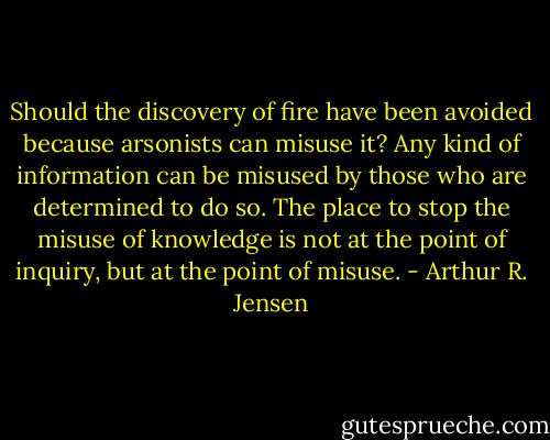 Should the discovery of fire have been avoided because arsonists can misuse it? Any kind of information can be misused by those who are determined to do so. The place to stop the misuse of knowledge is not at the point of inquiry, but at the point of misuse. - Arthur R. Jensen