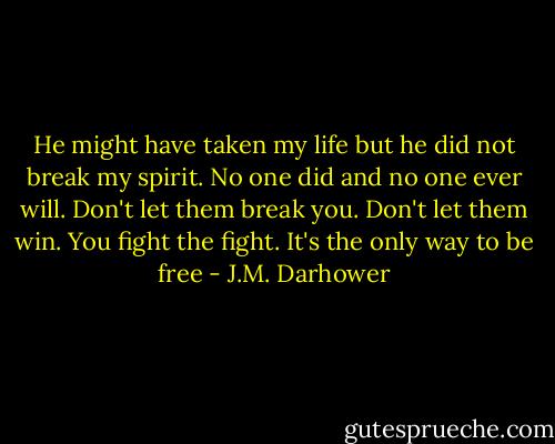 He might have taken my life but he did not break my spirit. No one did and no one ever will. Don't let them break you. Don't let them win. You fight the fight. It's the only way to be free - J.M. Darhower