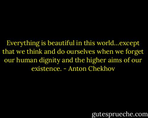 Everything is beautiful in this world…except that we think and do ourselves when we forget our human dignity and the higher aims of our existence. - Anton Chekhov