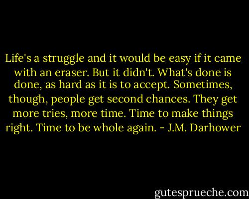 Life's a struggle and it would be easy if it came with an eraser. But it didn't. What's done is done, as hard as it is to accept. Sometimes, though, people get second chances. They get more tries, more time. Time to make things right. Time to be whole again. - J.M. Darhower