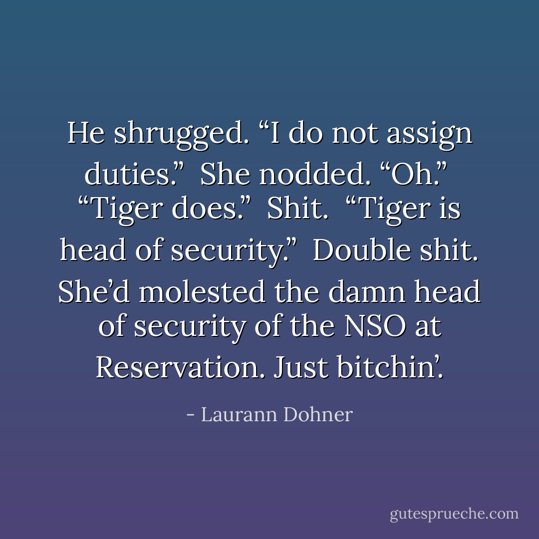 He shrugged. “I do not assign duties.”<br /><br />She nodded. “Oh.”<br /><br />“Tiger does.”<br /><br />Shit.<br /><br />“Tiger is head of security.”<br /><br />Double shit. She’d molested the damn head of security of the NSO at Reservation. Just bitchin’. - Laurann Dohner
