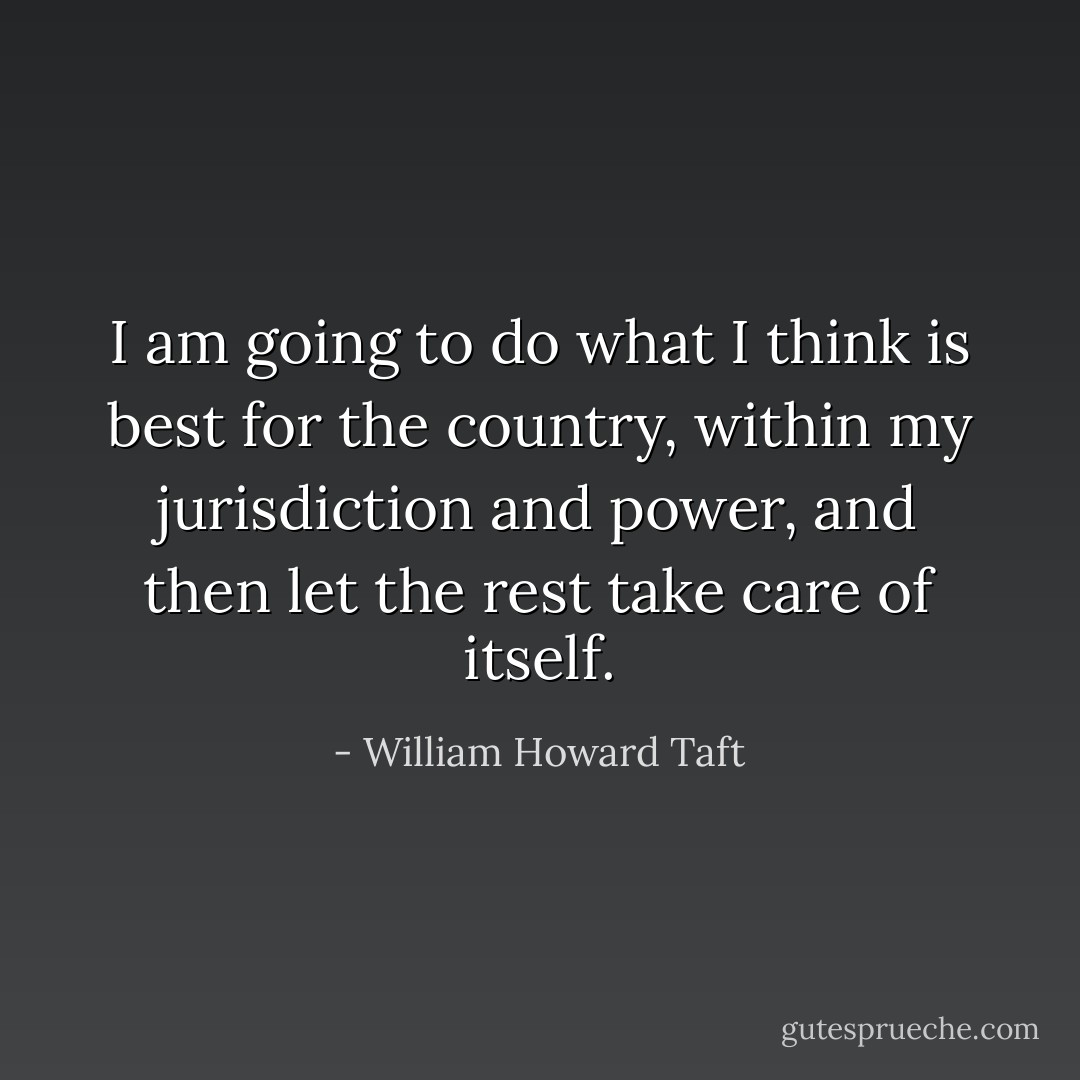 I am going to do what I think is best for the country, within my jurisdiction and power, and then let the rest take care of itself. - William Howard Taft