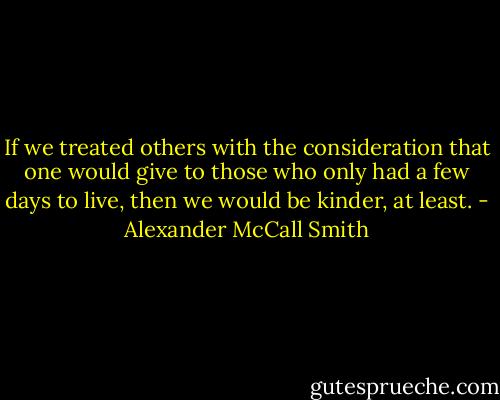 If we treated others with the consideration that one would give to those who only had a few days to live, then we would be kinder, at least. - Alexander McCall Smith