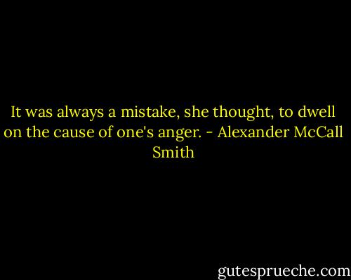 It was always a mistake, she thought, to dwell on the cause of one's anger. - Alexander McCall Smith