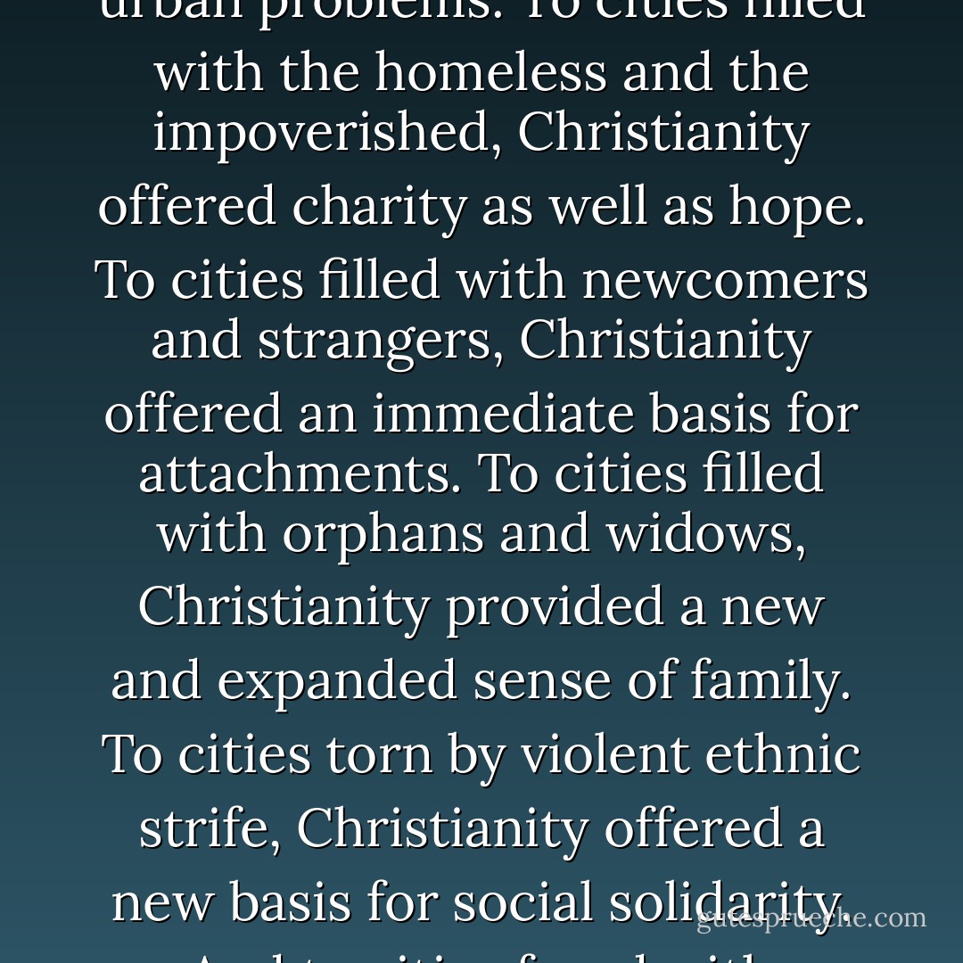 Christianity revitalized life in Greco-Roman cities by providing new norms and new kinds of social relationships able to cope with many urgent urban problems. To cities filled with the homeless and the impoverished, Christianity offered charity as well as hope. To cities filled with newcomers and strangers, Christianity offered an immediate basis for attachments. To cities filled with orphans and widows, Christianity provided a new and expanded sense of family. To cities torn by violent ethnic strife, Christianity offered a new basis for social solidarity. And to cities faced with epidemics, fires, and earthquakes, Christianity offered effective nursing services. - Rodney Stark