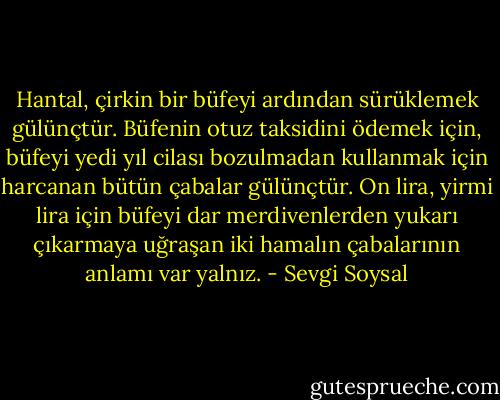 Hantal, çirkin bir büfeyi ardından sürüklemek gülünçtür. Büfenin otuz taksidini ödemek için, büfeyi yedi yıl cilası bozulmadan kullanmak için harcanan bütün çabalar gülünçtür. On lira, yirmi lira için büfeyi dar merdivenlerden yukarı çıkarmaya uğraşan iki hamalın çabalarının anlamı var yalnız. - Sevgi Soysal