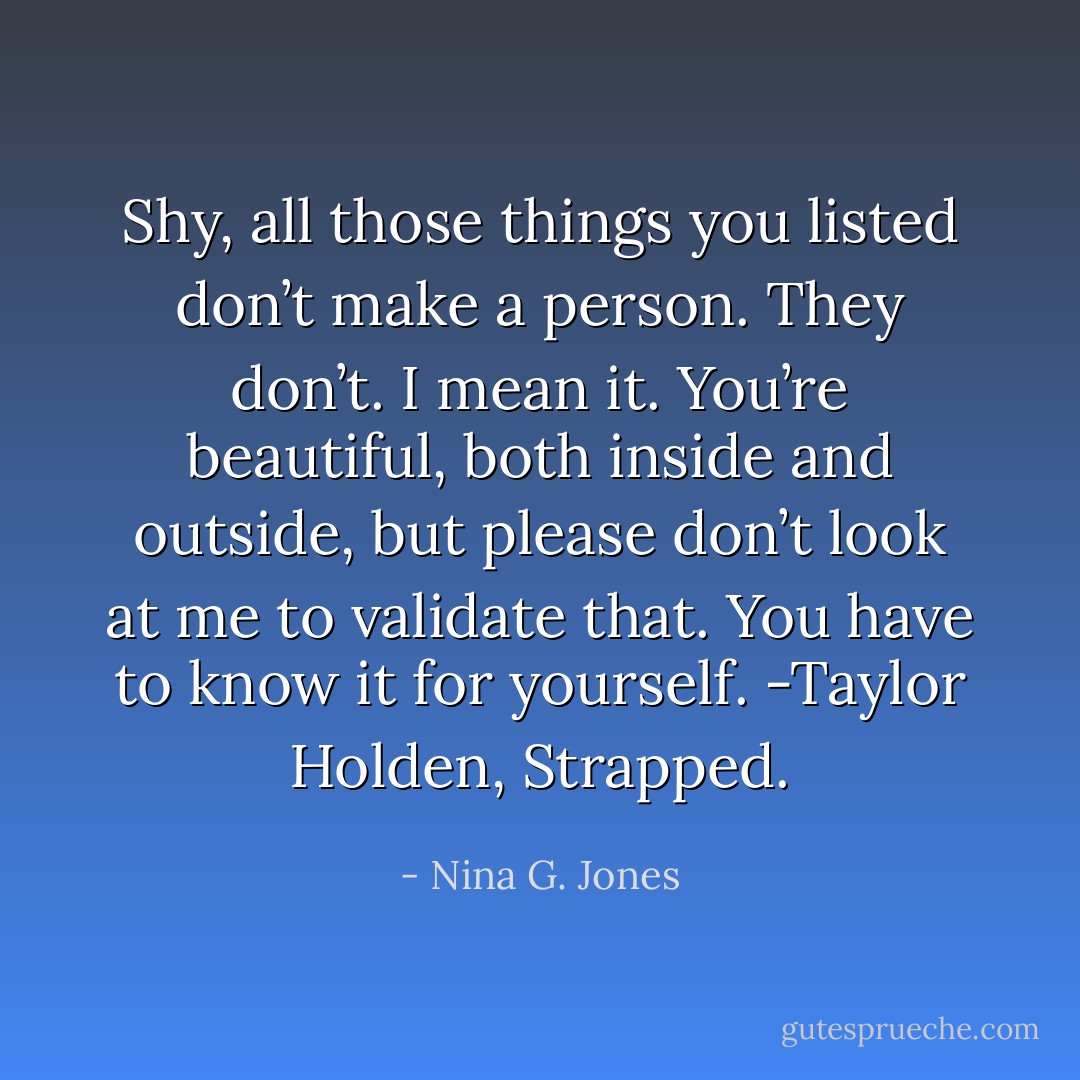 Shy, all those things you listed don’t make a person. They don’t. I mean it. You’re beautiful, both inside and outside, but please don’t look at me to validate that. You have to know it for yourself. -Taylor Holden, Strapped. - Nina G. Jones