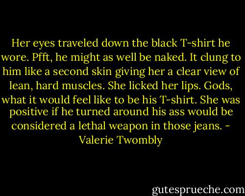 Her eyes traveled down the black T-shirt he wore. Pfft, he might as well be naked. It clung to him like a second skin giving her a clear view of lean, hard muscles. She licked her lips. Gods, what it would feel like to be his T-shirt. She was positive if he turned around his ass would be considered a lethal weapon in those jeans. - Valerie Twombly