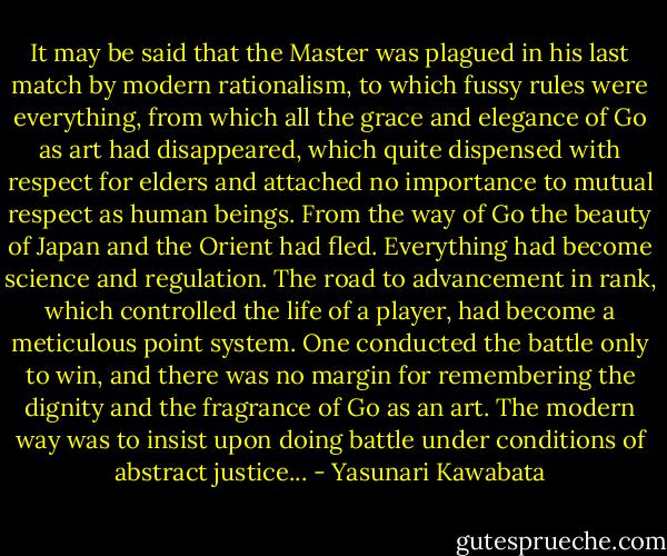 It may be said that the Master was plagued in his last match by modern rationalism, to which fussy rules were everything, from which all the grace and elegance of Go as art had disappeared, which quite dispensed with respect for elders and attached no importance to mutual respect as human beings. From the way of Go the beauty of Japan and the Orient had fled. Everything had become science and regulation. The road to advancement in rank, which controlled the life of a player, had become a meticulous point system. One conducted the battle only to win, and there was no margin for remembering the dignity and the fragrance of Go as an art. The modern way was to insist upon doing battle under conditions of abstract justice... - Yasunari Kawabata