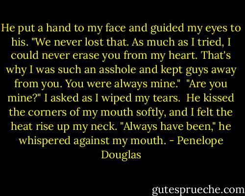 He put a hand to my face and guided my eyes to his. "We never lost that. As much as I tried, I could never erase you from my heart. That's why I was such an asshole and kept guys away from you. You were always mine."<br /><br />"Are you mine?" I asked as I wiped my tears.<br /><br />He kissed the corners of my mouth softly, and I felt the heat rise up my neck. "Always have been," he whispered against my mouth. - Penelope Douglas