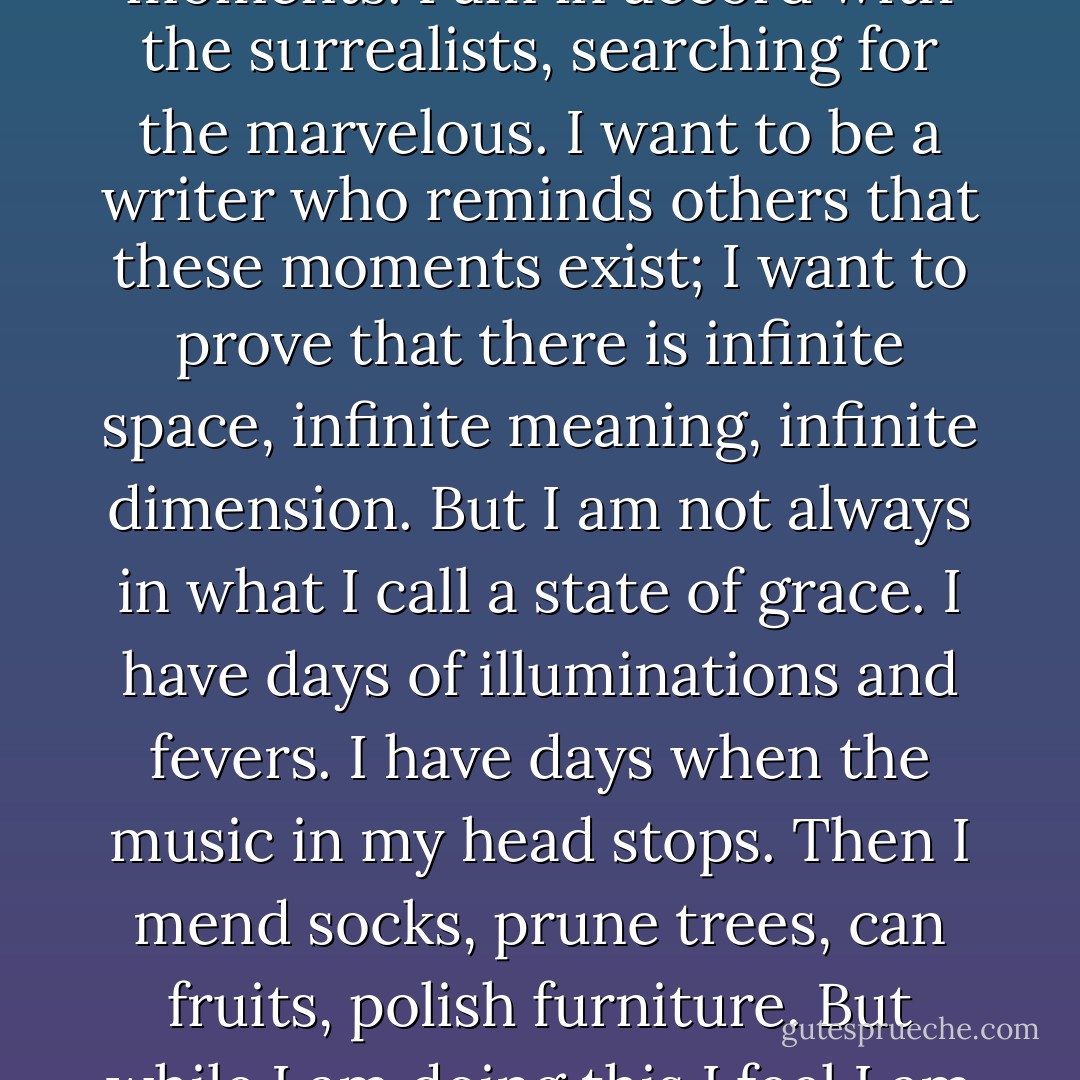Ordinary life does not interest me. I seek only the high moments. I am in accord with the surrealists, searching for the marvelous. I want to be a writer who reminds others that these moments exist; I want to prove that there is infinite space, infinite meaning, infinite dimension. But I am not always in what I call a state of grace. I have days of illuminations and fevers. I have days when the music in my head stops. Then I mend socks, prune trees, can fruits, polish furniture. But while I am doing this I feel I am not living. - Anaïs Nin