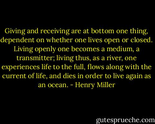 Giving and receiving are at bottom one thing, dependent on whether one lives open or closed. Living openly one becomes a medium, a transmitter; living thus, as a river, one experiences life to the full, flows along with the current of life, and dies in order to live again as an ocean. - Henry Miller
