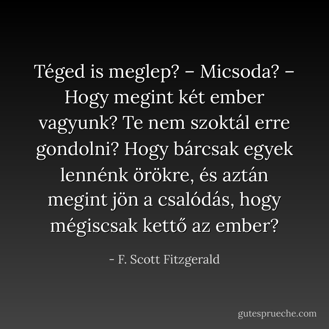 Téged is meglep?<br />– Micsoda?<br />– Hogy megint két ember vagyunk? Te nem szoktál erre gondolni? Hogy bárcsak egyek lennénk örökre, és aztán megint jön a csalódás, hogy mégiscsak kettő az ember? - F. Scott Fitzgerald