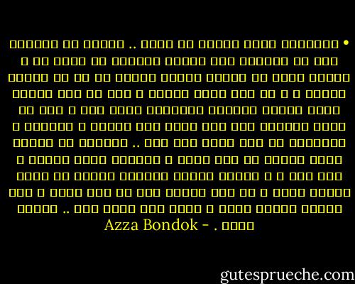 • المشكلة أنني أحارب من أجلك .. أقاتل من أستطيع ومن لا أستطيع فقط لأجلك<br />أتنازل عن أمور لي ، أكتسب أخري لا تخصني حقيقة وإنما هي لك في حقيقة الأمر ، و كل هذا لأجل خاطرك ، ليس في هذا مشكلة فأنا أتحمل عواقبه وتبعاته لأجل أنا و أنت أن نصبح قادرين على خلق ضمير جمع يضمنا و يجمعنا ، المشكلة في أنك تفعل هذا كله .. تتنازل عن صفاتك التي تجعلك ما أنت عليه ، وتكتسب أخري تهينك و تحط منك ، و تقاتل بتخبط وتنهزم فتنهض من جديد بتخبط أكبر و كل هذا لأجلك أنت لا لنا معاً ، لذا عزيزي حينما تخسر و يسقط آخر سلاح معك .. ستسقط وحدك . - Azza Bondok