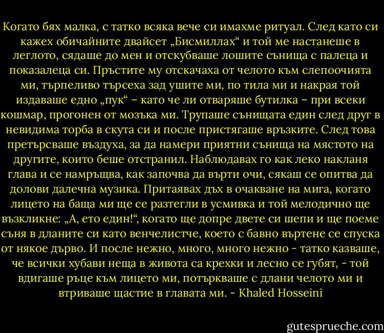 Когато бях малка, с татко всяка вече си имахме ритуал. След като си кажех обичайните двайсет „Бисмиллах“ и той ме настанеше в леглото, сядаше до мен и отскубваше лошите сънища с палеца и показалеца си. Пръстите му отскачаха от челото към слепоочията ми, търпеливо търсеха зад ушите ми, по тила ми и накрая той издаваше едно „пук“ – като че ли отваряше бутилка – при всеки кошмар, прогонен от мозъка ми. Трупаше сънищата един след друг в невидима торба в скута си и после пристягаше връзките. След това претърсваше въздуха, за да намери приятни сънища на мястото на другите, които беше отстранил. Наблюдавах го как леко накланя глава и се намръщва, как започва да върти очи, сякаш се опитва да долови далечна музика. Притаявах дъх в очакване на мига, когато лицето на баща ми ще се разтегли в усмивка и той мелодично ще възкликне: „А, ето един!“, когато ще допре двете си шепи и ще поеме съня в дланите си като венчелистче, което с бавно въртене се спуска от някое дърво. И после нежно, много, много нежно - татко казваше, че всички хубави неща в живота са крехки и лесно се губят, - той вдигаше ръце към лицето ми, потъркваше с длани челото ми и втриваше щастие в главата ми. - Khaled Hosseini