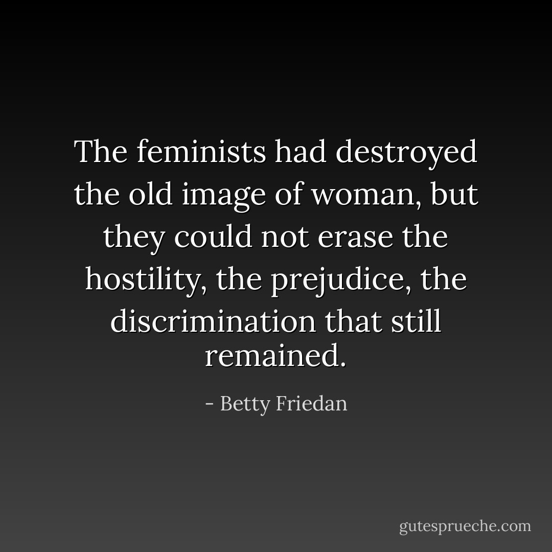 The feminists had destroyed the old image of woman, but they could not erase the hostility, the prejudice, the discrimination that still remained. - Betty Friedan