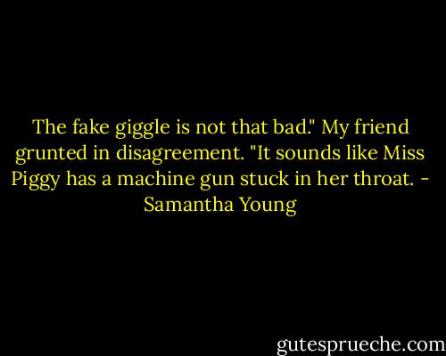 The fake giggle is not that bad."<br />My friend grunted in disagreement. "It sounds like Miss Piggy has a machine gun stuck in her throat. - Samantha Young