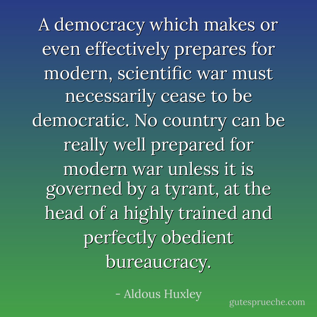 A democracy which makes or even effectively prepares for modern, scientific war must necessarily cease to be democratic. No country can be really well prepared for modern war unless it is governed by a tyrant, at the head of a highly trained and perfectly obedient bureaucracy. - Aldous Huxley