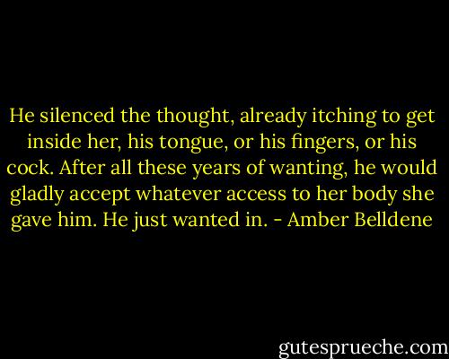 He silenced the thought, already itching to get inside her, his tongue, or his fingers, or his cock. After all these years of wanting, he would gladly accept whatever access to her body she gave him. He just wanted in. - Amber Belldene