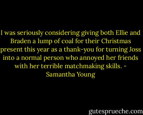I was seriously considering giving both Ellie and Braden a lump of coal for their Christmas present this year as a thank-you for turning Joss into a normal person who annoyed her friends with her terrible matchmaking skills. - Samantha Young