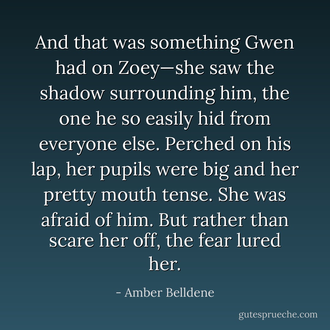 And that was something Gwen had on Zoey—she saw the shadow surrounding him, the one he so easily hid from everyone else. Perched on his lap, her pupils were big and her pretty mouth tense. She was afraid of him. But rather than scare her off, the fear lured her. - Amber Belldene