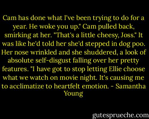 Cam has done what I've been trying to do for a year. He woke you up."<br />Cam pulled back, smirking at her. "That's a little cheesy, Joss."<br />It was like he'd told her she'd stepped in dog poo. Her nose wrinkled and she shuddered, a look of absolute self-disgust falling over her pretty features. "I have got to stop letting Ellie choose what we watch on movie night. It's causing me to acclimatize to heartfelt emotion. - Samantha Young