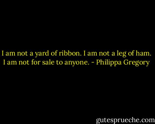 I am not a yard of ribbon. I am not a leg of ham. I am not for sale to anyone. - Philippa Gregory