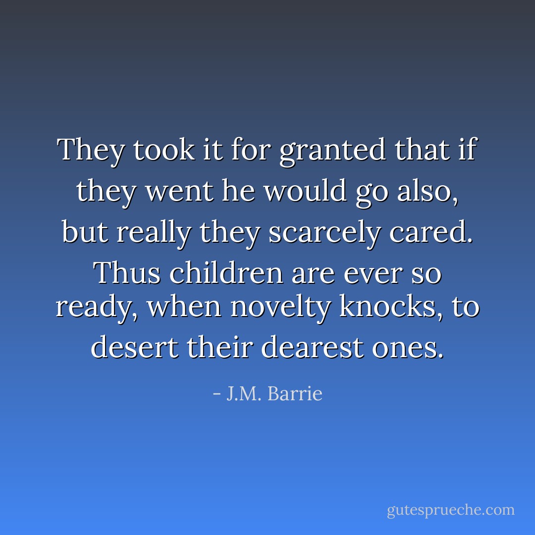 They took it for granted that if they went he would go also, but really they scarcely cared. Thus children are ever so ready, when novelty knocks, to desert their dearest ones. - J.M. Barrie