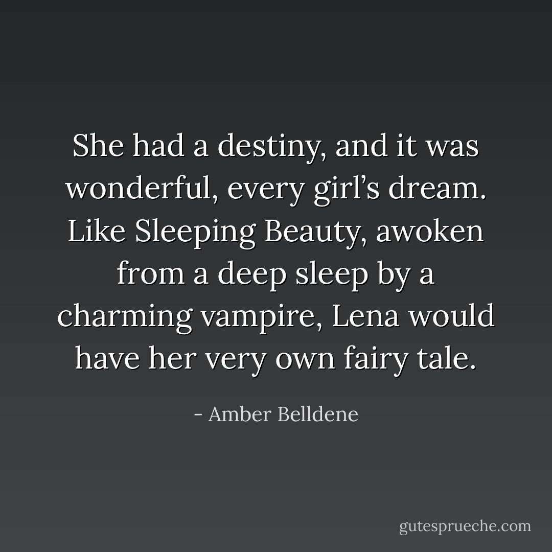 She had a destiny, and it was wonderful, every girl’s dream. Like Sleeping Beauty, awoken from a deep sleep by a charming vampire, Lena would have her very own fairy tale. - Amber Belldene