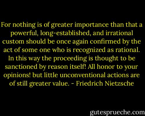 For nothing is of greater importance than that a powerful, long-established, and irrational custom should be once again confirmed by the act of some one who is recognized as rational. In this way the proceeding is thought to be sanctioned by reason itself! All honor to your opinions! but little unconventional actions are of still greater value. - Friedrich Nietzsche