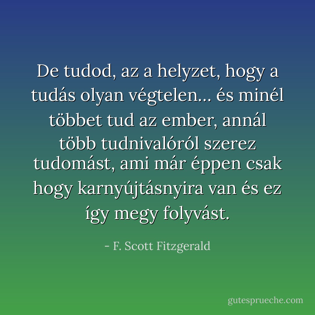 De tudod, az a helyzet, hogy a tudás olyan végtelen… és minél többet tud az ember, annál több tudnivalóról szerez tudomást, ami már éppen csak hogy karnyújtásnyira van és ez így megy folyvást. - F. Scott Fitzgerald