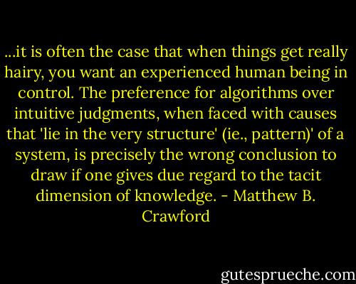 ...it is often the case that when things get really hairy, you want an experienced human being in control. The preference for algorithms over intuitive judgments, when faced with causes that 'lie in the very structure' (ie., pattern)' of a system, is precisely the wrong conclusion to draw if one gives due regard to the tacit dimension of knowledge. - Matthew B. Crawford