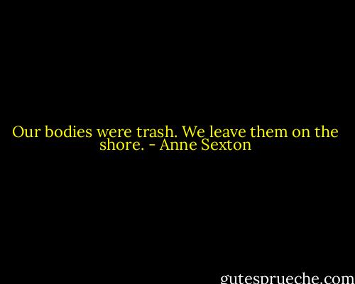 Our bodies were trash.<br />We leave them on the shore. - Anne Sexton