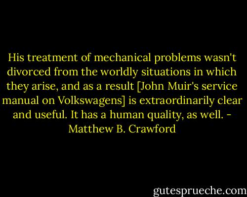 His treatment of mechanical problems wasn't divorced from the worldly situations in which they arise, and as a result [John Muir's service manual on Volkswagens] is extraordinarily clear and useful. It has a human quality, as well. - Matthew B. Crawford