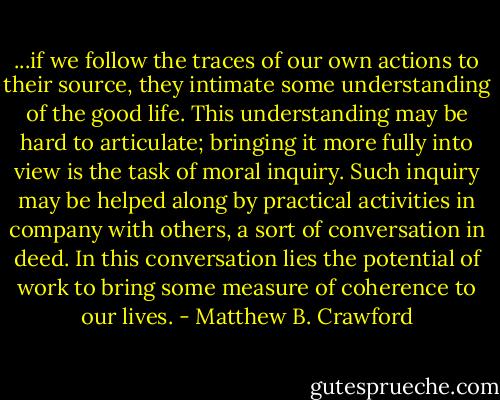 ...if we follow the traces of our own actions to their source, they intimate some understanding of the good life. This understanding may be hard to articulate; bringing it more fully into view is the task of moral inquiry. Such inquiry may be helped along by practical activities in company with others, a sort of conversation in deed. In this conversation lies the potential of work to bring some measure of coherence to our lives. - Matthew B. Crawford