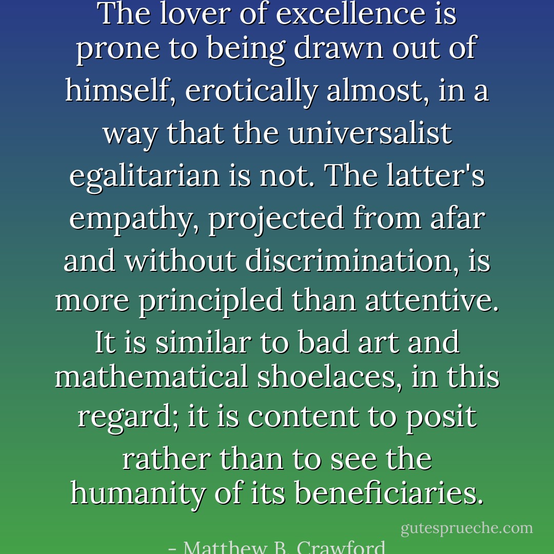 The lover of excellence is prone to being drawn out of himself, erotically almost, in a way that the universalist egalitarian is not. The latter's empathy, projected from afar and without discrimination, is more principled than attentive. It is similar to bad art and mathematical shoelaces, in this regard; it is content to posit rather than to see the humanity of its beneficiaries. - Matthew B. Crawford