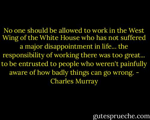 No one should be allowed to work in the West Wing of the White House who has not suffered a major disappointment in life... the responsibility of working there was too great... to be entrusted to people who weren't painfully aware of how badly things can go wrong. - Charles Murray