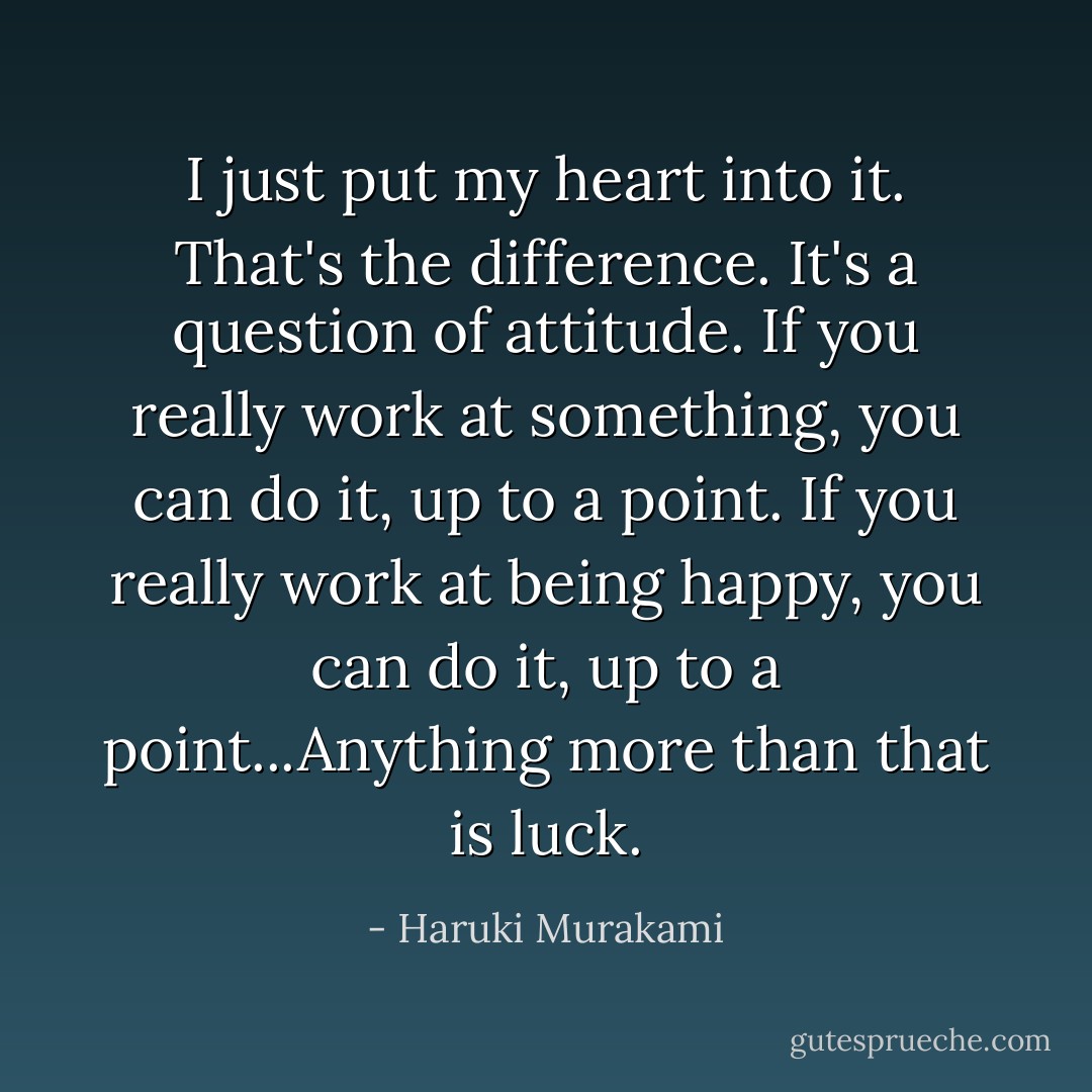 I just put my heart into it. That's the difference. It's a question of attitude. If you really work at something, you can do it, up to a point. If you really work at being happy, you can do it, up to a point...Anything more than that is luck. - Haruki Murakami