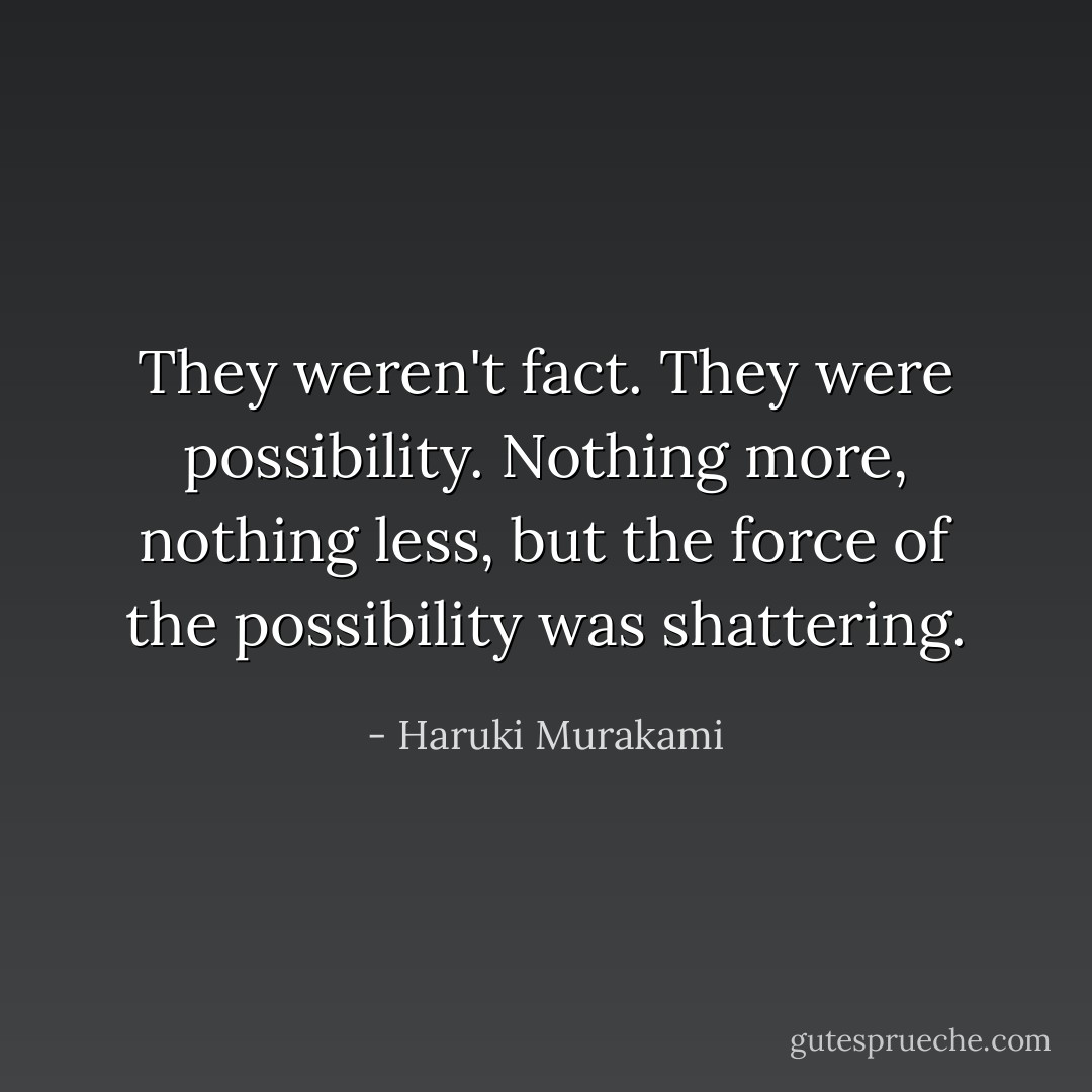 They weren't fact. They were possibility. Nothing more, nothing less, but the force of the possibility was shattering. - Haruki Murakami