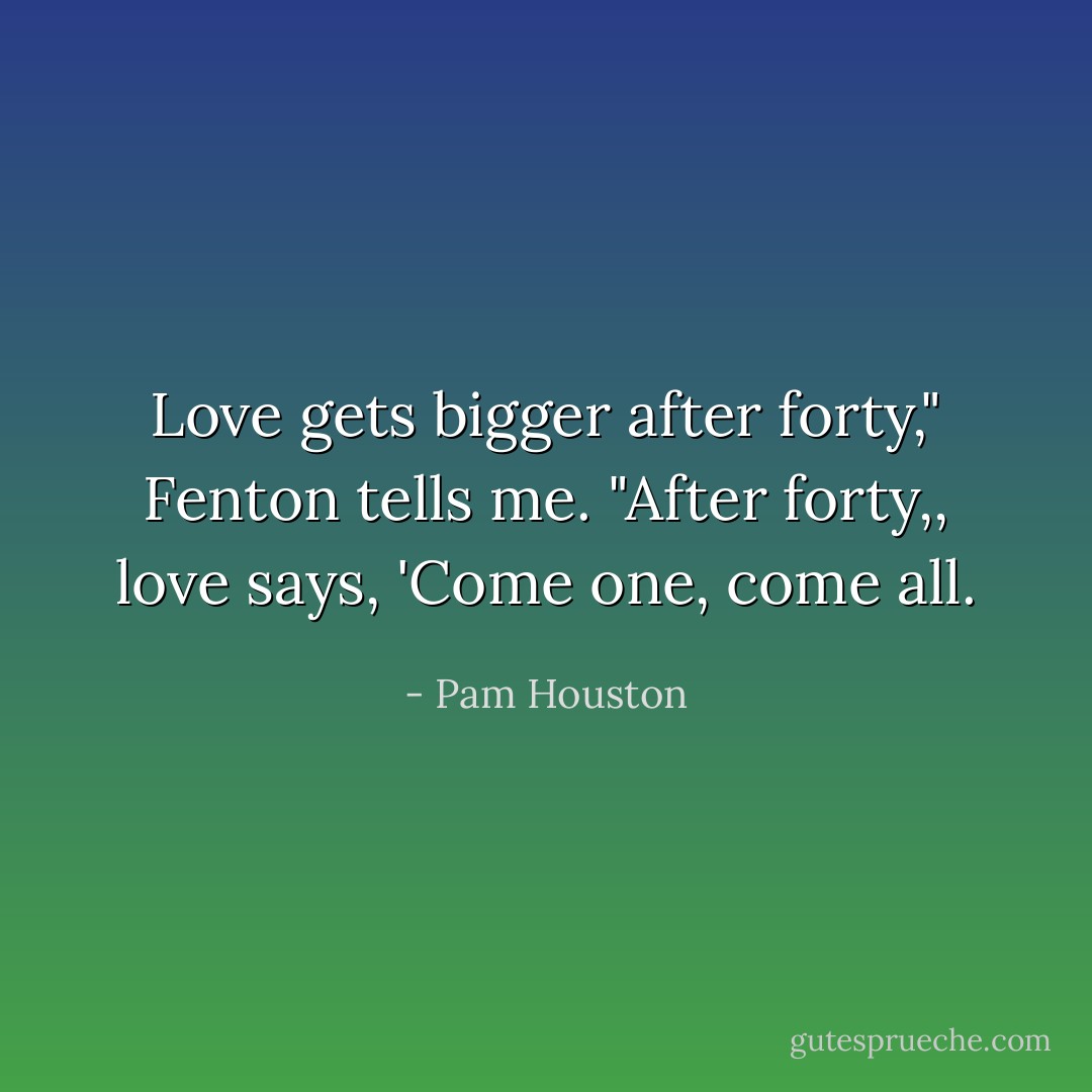 Love gets bigger after forty," Fenton tells me. "After forty,, love says, 'Come one, come all. - Pam Houston