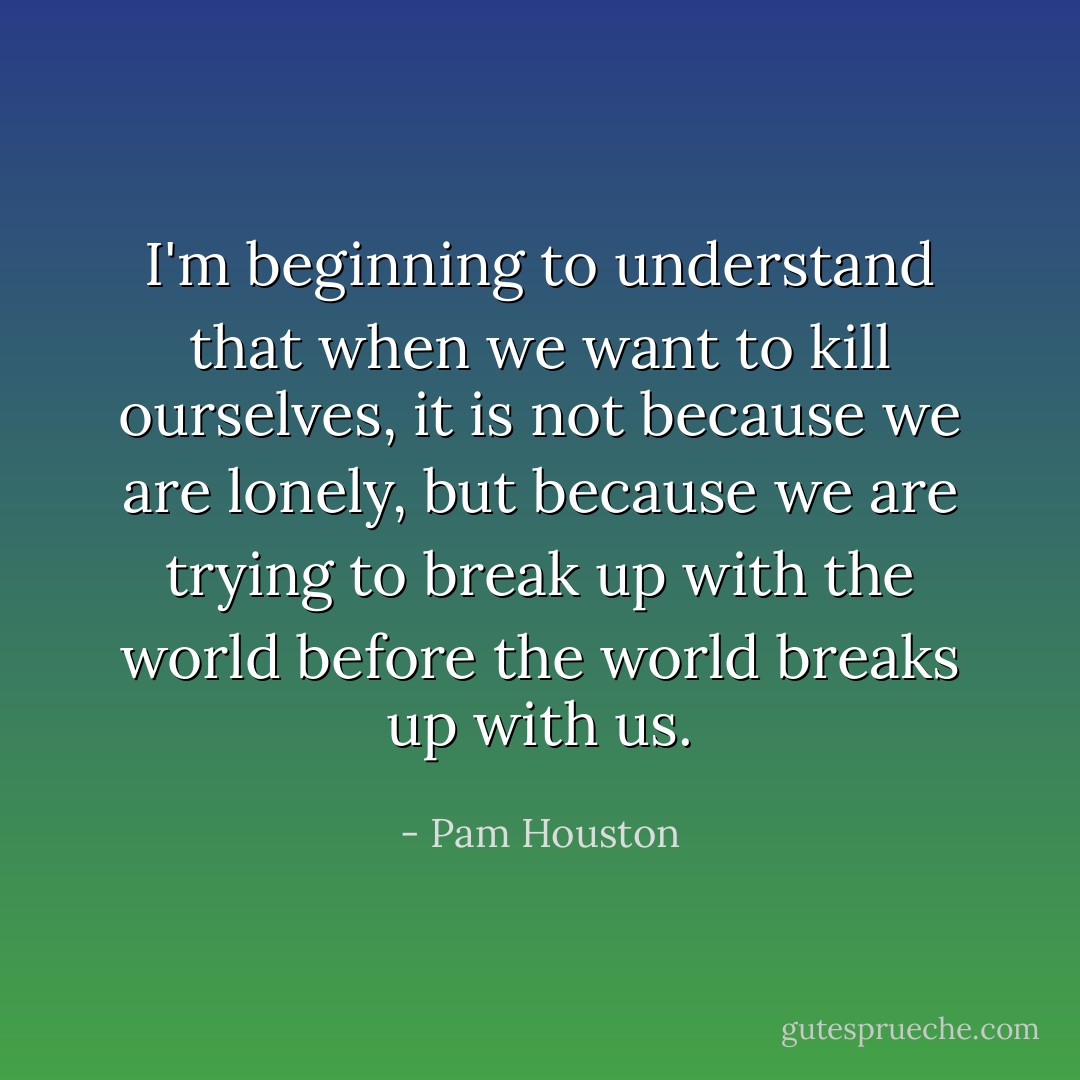 I'm beginning to understand that when we want to kill ourselves, it is not because we are lonely, but because we are trying to break up with the world before the world breaks up with us. - Pam Houston