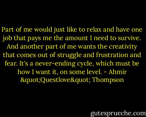 Part of me would just like to relax and have one job that pays me the amount I need to survive. And another part of me wants the creativity that comes out of struggle and frustration and fear. It's a never-ending cycle, which must be how I want it, on some level. - Ahmir "Questlove" Thompson