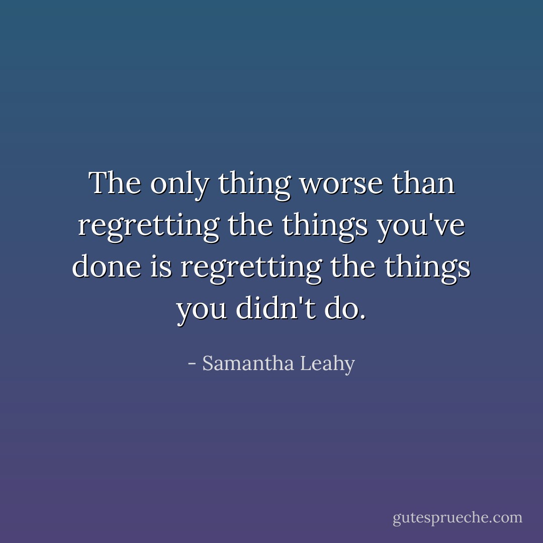 The only thing worse than regretting the things you've done is regretting the things you didn't do. - Samantha Leahy