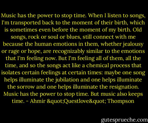 Music has the power to stop time. When I listen to songs, I'm transported back to the moment of their birth, which is sometimes even before the moment of my birth. Old songs, rock or soul or blues, still connect with me because the human emotions in them, whether jealousy or rage or hope, are recognizably similar to the emotions that I'm feeling now. But I'm feeling all of them, all the time, and so the songs act like a chemical process that isolates certain feelings at certain times: maybe one song helps illuminate the jubilation and one helps illuminate the sorrow and one helps illuminate the resignation. Music has the power to stop time. But music also keeps time. - Ahmir "Questlove" Thompson